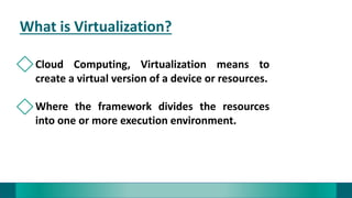 What is Virtualization?
Cloud Computing, Virtualization means to
create a virtual version of a device or resources.
Where the framework divides the resources
into one or more execution environment.
 