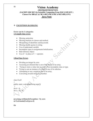 Vision Academy
(9822506209/9823037693)
(SACHIN SIR MCS In Scientific Computing From ISSC,UOP,SET )
Classes For BBA(CA)/`BCA/BCS/MCS/MCA/MCS/BE(ANY)
Java Note
11
❖ EXCEPTION HANDLING
Error can be 2 categories
1.Compile time error:
• Missing semicolon
• Missing brackets in classes and method.
• Misspelling of identifiers and keywords
• Missing double quotes in string.
• Use of understand variable
• Incomplete types in assignments/initialization.
• Bad reference object
• Use of = in place of = = operator.
2.RunTime Errors
• Dividing an integer by zero.
• Accessing an element that is out of the bound of an array.
• Trying to store a value into an array of an incomplete class or type.
• Trying to cast an instance of a class to one of its subclass.
• Attempting to use a negative size of an array.
• Converting invalid string to a number.
class Exc0
{
public static void main(String args[])
{
int d = 0;
int a = 42 / d;
}
}
java.lang.ArithmeticException: / by zero
at Exc0.main(Exc0.java:4)
Or
 