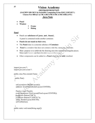 Vision Academy
(9822506209/9823037693)
(SACHIN SIR MCS In Scientific Computing From ISSC,UOP,SET )
Classes For BBA(CA)/`BCA/BCS/MCS/MCA/MCS/BE(ANY)
Java Note
57
• Panel
• Window
▪ Frame
▪ Dialog
Panel
• Panels are subclasses of java.awt.Panel.
A panel is contained inside another container.
• Panels do not stand on their own.
• The Panel class is a concrete subclass of Container.
• Panel is a window that does not contain a title bar, menu bar, or border.
• Main purpose is to subdivide the drawing area into separate rectangular pieces.
Since each Panel can have its own LayoutManager
• Other components can be added to a Panel object by its add( ) method.
import java.awt.*;
import java.awt.event.*;
public class Pan extends Frame
{
public Pan()
{
setLayout(new BorderLayout());
add(new TextArea(),BorderLayout.CENTER);
Panel p = new Panel();
p.setLayout(new FlowLayout(FlowLayout.CENTER));
p.add(new Button("OK"));
p.add(new Button("CANCEL"));
add(p, BorderLayout.SOUTH);
setVisible(true);
}
public static void main(String args[])
{
 