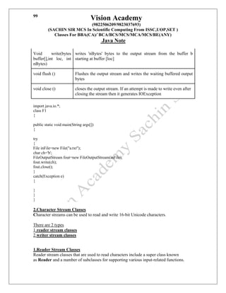 Vision Academy
(9822506209/9823037693)
(SACHIN SIR MCS In Scientific Computing From ISSC,UOP,SET )
Classes For BBA(CA)/`BCA/BCS/MCS/MCA/MCS/BE(ANY)
Java Note
99
Void write(bytes
buffer[],int loc, int
nBytes)
writes 'nBytes' bytes to the output stream from the buffer b
starting at buffer [loc]
void flush () Flushes the output stream and writes the waiting buffered output
bytes
void close () closes the output stream. If an attempt is made to write even after
closing the stream then it generates IOException
import java.io.*;
class F1
{
public static void main(String args[])
{
try
{
File inFile=new File("a.txt");
char ch='b';
FileOutputStream fout=new FileOutputStream(inFile);
fout.write(ch);
fout.close();
}
catch(Exception e)
{
}
}
}
2.Character Stream Classes
Character streams can be used to read and write 16-bit Unicode characters.
There are 2 types
1 reader stream classes
2.writer stream classes
1.Reader Stream Classes
Reader stream classes that are used to read characters include a super class known
as Reader and a number of subclasses for supporting various input-related functions.
 