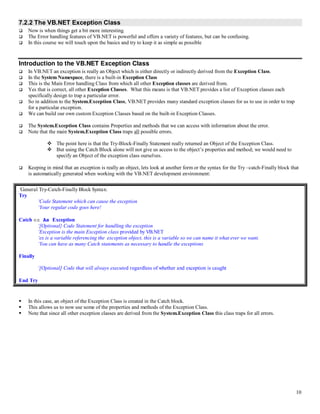 10
7.2.2 The VB.NET Exception Class
 Now is when things get a bit more interesting.
 The Error handling features of VB.NET is powerful and offers a variety of features, but can be confusing.
 In this course we will touch upon the basics and try to keep it as simple as possible
Introduction to the VB.NET Exception Class
 In VB.NET an exception is really an Object which is either directly or indirectly derived from the Exception Class.
 In the System Namespace, there is a built-in Exception Class
 This is the Main Error handling Class from which all other Exception classes are derived from.
 Yes that is correct, all other Exception Classes. What this means is that VB.NET provides a list of Exception classes each
specifically design to trap a particular error.
 So in addition to the System.Exception Class, VB.NET provides many standard exception classes for us to use in order to trap
for a particular exception.
 We can build our own custom Exception Classes based on the built-in Exception Classes.
 The System.Exception Class contains Properties and methods that we can access with information about the error.
 Note that the main System.Exception Class traps all possible errors.
 The point here is that the Try-Block-Finally Statement really returned an Object of the Exception Class.
 But using the Catch Block alone will not give us access to the object’s properties and method; we would need to
specify an Object of the exception class ourselves.
 Keeping in mind that an exception is really an object, lets look at another form or the syntax for the Try –catch-Finally block that
is automatically generated when working with the VB.NET development environment:
‘General Try-Catch-Finally Block Syntax:
Try
‘Code Statement which can cause the exception
‘Your regular code goes here!
Catch ex As Exception
‘[Optional} Code Statement for handling the exception
‘Exception is the main Exception class provided by VB.NET
‘ex is a variable referencing the exception object, this is a variable so we can name it what ever we want.
‘You can have as many Catch statements as necessary to handle the exceptions
Finally
‘[Optional] Code that will always executed regardless of whether and exception is caught
End Try
 In this case, an object of the Exception Class is created in the Catch block.
 This allows us to now use some of the properties and methods of the Exception Class.
 Note that since all other exception classes are derived from the System.Exception Class this class traps for all errors.
 