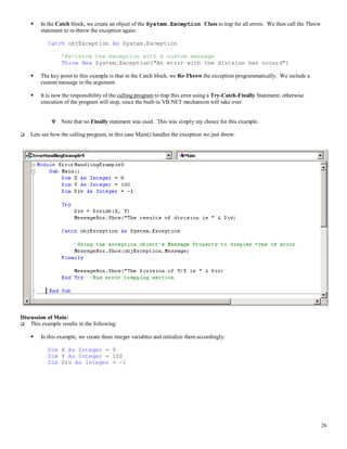 26
 In the Catch block, we create an object of the System.Exception Class to trap for all errors. We then call the Throw
statement to re-throw the exception again:
Catch objException As System.Exception
'Re-throw the exception with a custom message
Throw New System.Exception("An error with the division has occurd")
 The key point to this example is that in the Catch block, we Re-Throw the exception programmatically. We include a
custom message in the argument.
 It is now the responsibility of the calling program to trap this error using a Try-Catch-Finally Statement; otherwise
execution of the program will stop, since the built-in VB.NET mechanism will take over.
 Note that no Finally statement was used. This was simply my choice for this example.
 Lets see how the calling program, in this case Main() handles the exception we just threw:
Discussion of Main:
 This example results in the following:
 In this example, we create three integer variables and initialize them accordingly:
Dim X As Integer = 0
Dim Y As Integer = 100
Dim Div As Integer = -1
 