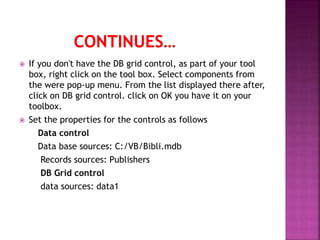  If you don't have the DB grid control, as part of your tool
box, right click on the tool box. Select components from
the were pop-up menu. From the list displayed there after,
click on DB grid control. click on OK you have it on your
toolbox.
 Set the properties for the controls as follows
Data control
Data base sources: C:/VB/Bibli.mdb
Records sources: Publishers
DB Grid control
data sources: data1
 