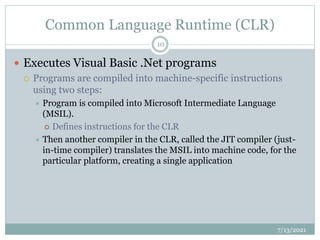Common Language Runtime (CLR)
 Executes Visual Basic .Net programs
 Programs are compiled into machine-specific instructions
using two steps:
 Program is compiled into Microsoft Intermediate Language
(MSIL).
 Defines instructions for the CLR
 Then another compiler in the CLR, called the JIT compiler (just-
in-time compiler) translates the MSIL into machine code, for the
particular platform, creating a single application
7/13/2021
10
 