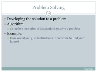 Problem Solving
 Developing the solution to a problem
 Algorithm
 a step by step series of instructions to solve a problem
 Example:
 How would you give instructions to someone to find your
house?
7/13/2021
24
 