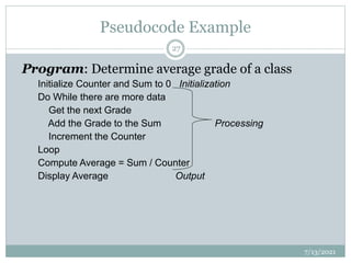 Pseudocode Example
Program: Determine average grade of a class
Initialize Counter and Sum to 0 Initialization
Do While there are more data
Get the next Grade
Add the Grade to the Sum Processing
Increment the Counter
Loop
Compute Average = Sum / Counter
Display Average Output
7/13/2021
27
 