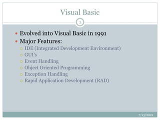 Visual Basic
 Evolved into Visual Basic in 1991
 Major Features:
 IDE (Integrated Development Environment)
 GUI’s
 Event Handling
 Object Oriented Programming
 Exception Handling
 Rapid Application Development (RAD)
7/13/2021
3
 