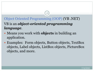 Object Oriented Programming (OOP) (VB .NET)
VB is an object-oriented programming
language.
 Means you work with objects in building an
application.
 Examples: Form objects, Button objects, TextBox
objects, Label objects, ListBox objects, PictureBox
objects, and more.
7/13/2021
36
 