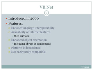 VB.Net
 Introduced in 2000
 Features:
 Enhance language interoperability
 Availability of Internet features
 Web services
 Enhanced object orientation
 Including library of components
 Platform independence
 Not backwardly compatible
7/13/2021
4
 