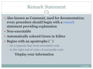 Remark Statement
 Also known as Comment, used for documentation;
every procedure should begin with a remark
statement providing explanation
 Non-executable
 Automatically colored Green in Editor
 Begins with an apostrophe ( ' )
 On a separate line from executable code
 At the right end of a line of executable code
`Display your information
7/13/2021
59
 