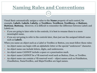 Naming Rules and Conventions
Visual Basic automatically assigns a value to the Name property of each control, for
example, Label1, Label2, Label3, or TextBox1, TextBox2, TextBox3, or Button1,
Button2, Button3. However, it is difficult to remember the difference between Label1 and
Label2 so:
 if you are going to later refer to the controls, it is best to rename them to a more
meaningful name,
 if you are not going to refer to the controls later, then just use the assigned default name
such as Label1.
When you name an object such as a Label or TextBox or Button, you must follow these rules:
 An object name can begin with an alphabetic letter or the special “underscore” character.
 An object name can include letters, digits, and underscores.
 An object name CANNOT include a space or a punctuation mark.
 An object name CANNOT be a VB reserved word such as Button, Close, or TextBox.
 An object name can contain a VB reserved word – object names such as PrintButton,
CloseButton, NameTextBox, and MajorTextBox are legal names.
7/13/2021
61
 