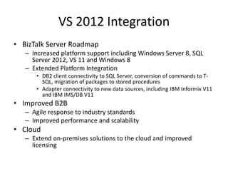 VS 2012 Integration
• BizTalk Server Roadmap
   – Increased platform support including Windows Server 8, SQL
     Server 2012, VS 11 and Windows 8
   – Extended Platform Integration
      • DB2 client connectivity to SQL Server, conversion of commands to T-
        SQL, migration of packages to stored procedures
      • Adapter connectivity to new data sources, including IBM Informix V11
        and IBM IMS/DB V11
• Improved B2B
   – Agile response to industry standards
   – Improved performance and scalability
• Cloud
   – Extend on-premises solutions to the cloud and improved
     licensing
 
