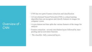  CNN has two parts Feature extraction and classification
 A Convolutional Neural Network (CNN) is a deep learning
algorithm that can recognize and classify features in images for
computer vision.
 A convolution tool that splits the various features of the image for
analysis
 Feature extraction - several convolution layers followed by max-
pooling and an activation function.
 The classifier -fully connected layers.
Overview of -
CNN
 