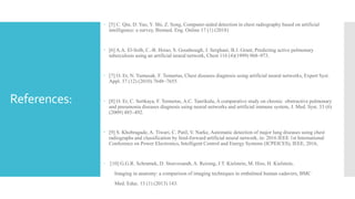  [5] C. Qin, D. Yao, Y. Shi, Z. Song, Computer-aided detection in chest radiography based on artificial
intelligence: a survey, Biomed. Eng. Online 17 (1) (2018)
 [6] A.A. El-Solh, C.-B. Hsiao, S. Goodnough, J. Serghani, B.J. Grant, Predicting active pulmonary
tuberculosis using an artificial neural network, Chest 116 (4)(1999) 968–973.
 [7] O. Er, N. Yumusak, F. Temurtas, Chest diseases diagnosis using artificial neural networks, Expert Syst.
Appl. 37 (12) (2010) 7648–7655.
 [8] O. Er, C. Sertkaya, F. Temurtas, A.C. Tanrikulu, A comparative study on chronic obstructive pulmonary
and pneumonia diseases diagnosis using neural networks and artificial immune system, J. Med. Syst. 33 (6)
(2009) 485–492.
 [9] S. Khobragade, A. Tiwari, C. Patil, V. Narke, Automatic detection of major lung diseases using chest
radiographs and classification by feed-forward artificial neural network, in: 2016 IEEE 1st International
Conference on Power Electronics, Intelligent Control and Energy Systems (ICPEICES), IEEE, 2016,
 [10] G.G.R. Schramek, D. Stoevesandt, A. Reising, J.T. Kielstein, M. Hiss, H. Kielstein,
Imaging in anatomy: a comparison of imaging techniques in embalmed human cadavers, BMC
Med. Educ. 13 (1) (2013) 143.
References:
 