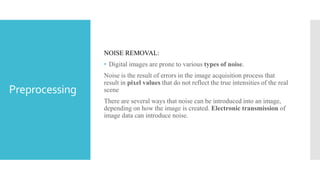 Preprocessing
NOISE REMOVAL:
• Digital images are prone to various types of noise.
Noise is the result of errors in the image acquisition process that
result in pixel values that do not reflect the true intensities of the real
scene
There are several ways that noise can be introduced into an image,
depending on how the image is created. Electronic transmission of
image data can introduce noise.
 