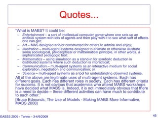 Quotes... “ What is MABS? It could be: Entertainment  – a sort of intellectual computer game where one sets up an artificial system with lots of agents and then play with it to see what sort of effects one can get; Art  – MAS designed and/or constructed for others to admire and enjoy; Illustration  – multi-agent systems designed to animate or otherwise illustrate some sociological, philosophical or mathematical principle, in other words, a sophisticated pedagogic tool; Mathematics  – using simulation as a stand-in for symbolic deduction in distributed systems where such deduction is impractical;  Communication  – multi-agent systems as an interactive medium for social exploration, negotiation and communication; or Science  – multi-agent systems as a tool for understanding observed systems. All of the above are legitimate uses of multi-agent systems. Each has different goals. Each has different roles in society. Each has different criteria for success. It is not obvious that academics who attend MABS workshops have decided what MABS is. Indeed, it is not immediately obvious that there is a need to decide – these different activities can have much to contribute to each other.” [Bruce Edmonds, The Use of Models - Making MABS More Informative, MABS 2000] EASSS 2009 - Torino – 3-4/9/2009 