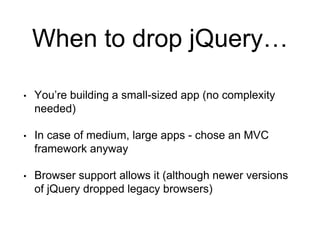 When to drop jQuery… 
• You’re building a small-sized app (no complexity 
needed) 
• In case of medium, large apps - chose an MVC 
framework anyway 
• Browser support allows it (although newer versions 
of jQuery dropped legacy browsers) 
 