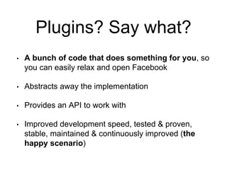 Plugins? Say what? 
• A bunch of code that does something for you, so 
you can easily relax and open Facebook 
• Abstracts away the implementation 
• Provides an API to work with 
• Improved development speed, tested & proven, 
stable, maintained & continuously improved (the 
happy scenario) 
 