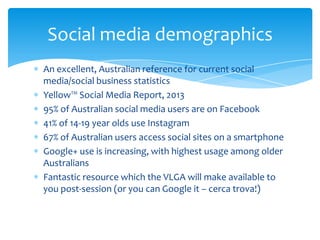 Social media demographics
An excellent, Australian reference for current social
media/social business statistics
Yellow™ Social Media Report, 2013
95% of Australian social media users are on Facebook
41% of 14-19 year olds use Instagram
67% of Australian users access social sites on a smartphone
Google+ use is increasing, with highest usage among older
Australians
Fantastic resource which the VLGA will make available to
you post-session (or you can Google it – cerca trova!)

 