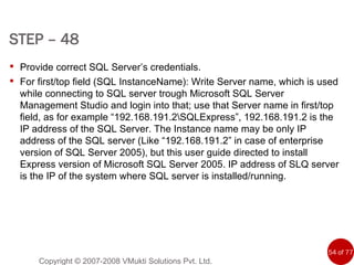 STEP – 48   Copyright © 2007-2008 VMukti Solutions Pvt. Ltd. Provide correct SQL Server’s credentials.  For first/top field (SQL InstanceName): Write Server name, which is used while connecting to SQL server trough Microsoft SQL Server Management Studio and login into that; use that Server name in first/top field, as for example “192.168.191.2\SQLExpress”, 192.168.191.2 is the IP address of the SQL Server. The Instance name may be only IP address of the SQL server (Like “192.168.191.2” in case of enterprise version of SQL Server 2005), but this user guide directed to install Express version of Microsoft SQL Server 2005. IP address of SLQ server is the IP of the system where SQL server is installed/running.  