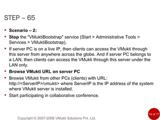 Copyright © 2007-2008 VMukti Solutions Pvt. Ltd. Scenario – 2: Stop  the &quot;VMuktiBootstrap&quot; service (Start > Administrative Tools > Services > VMuktiBootstrap). If server PC is on a live IP, then clients can access the VMukti through this server from anywhere across the globe. And if server PC belongs to a LAN, then clients can access the VMukti through this server under the  LAN only. Browse VMukti URL on server PC Browse VMukti from other PCs (clients) with URL: http://<ServerIP>/vmukti> where ServerIP is the IP address of the system where VMukti server is installed.   Start participating in collaborative conference.  STEP – 65   