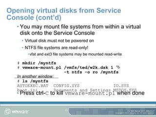 Opening virtual disks from Service Console (cont’d) You may mount file systems from within a virtual disk onto the Service Console Virtual disk must not be powered on NTFS file systems are read-only! vfat and ext3 file systems may be mounted read-write Press ctrl- C  to kill  vmware-mount.pl  when done #  mkdir /myntfs #  vmware-mount.pl /vmfs/ted/w2k.dsk 1     -t ntfs -o ro /myntfs In another window: #  ls /myntfs AUTOEXEC.BAT  CONFIG.SYS  IO.SYS boot.ini  Documents and Settings MSDOS.SYS 