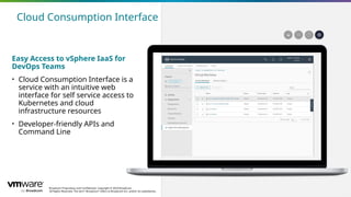 Broadcom Proprietary and Confidential. Copyright © 2024 Broadcom.
All Rights Reserved. The term “Broadcom” refers to Broadcom Inc. and/or its subsidiaries.
23
Easy Access to vSphere IaaS for
DevOps Teams
• Cloud Consumption Interface is a
service with an intuitive web
interface for self service access to
Kubernetes and cloud
infrastructure resources
• Developer-friendly APIs and
Command Line
Cloud Consumption Interface
 
