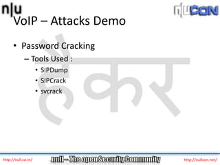 VoIP – Attacks Demo
      • Password Cracking
             – Tools Used :
                     • SIPDump
                     • SIPCrack
                     • svcrack




http://null.co.in/                http://nullcon.net/
 
