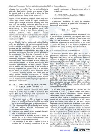 A Study and Comparative Analysis of Conditional Random Fields for Intrusion Detection                               33

behavior from his profile. They can work effectively              specific requirements of the environment where it
with noisy data but they require large amount of data             is deployed.
for training and it is often hard to select the best
possible architecture for the neural network [12].                 IV. CONDITIONAL RANDOM FIELDS
Support Vector Machines: Support vector map real             A. Conditional Probability
valued input feature vector to higher dimensional               Conditional probability is used to compute
feature space through nonlinear mapping and have             probability of an event Y given some other event X.
been used for detecting intrusions. They can provide

                                                                                             𝑃(𝑋 ∩ 𝑌)
                                                             Formally it is defined as:

                                                                                𝑃(𝑌 | 𝑋) =
real-time attack detection capability, deal with large

                                                                                               𝑃(𝑋)
dimensionality of data and perform multi class
classification. Similar to the pattern matching and
statistical   methods,    these    methods     assume
independence among consecutive events and hence do           Where P(X) > 0. From this definition we can read that
not consider the order of occurrence of events for           if the occurrence of the event X takes place in the same
attack detection [17].                                       space as the event Y, and there are no other events that
                                                             may act the occurrence of the event Y, then the
Markov Models: Markov chains and hidden Markov               conditional probability of the occurrence of the event
model is a set of states that are interconnected through     Y given the event X is the relative proportion of
certain transition probabilities, which determine the        outcomes that satisfy Y among those that satisfy X.
topology and the capabilities of the model. During a
first training phase, the probabilities associated to the    B. Conditional Random Field Framework
transitions are estimated from the normal behavior of
                                                                Conditional random fields [15] (CRFs) are a
the target system. The detection of anomalies is then
                                                             probabilistic framework for labeling and segmenting
carried out by comparing the anomaly score
                                                             sequential data, based on the conditional approach
(associated probability) obtained for the observed
                                                             described in the previous paragraph. A CRF is a form
sequences with a fixed threshold. Markov chains and
                                                             of undirected graphical model that defines a single log-
hidden Markov models can be used when dealing with
                                                             linear distribution over label sequences given a
sequential representation of audit patterns. Hidden
                                                             particular observation sequence. The primary
Markov models have been shown to be effective in
                                                             advantage of CRFs over hidden Markov models is
modeling sequences of system calls of a privileged
                                                             their conditional nature, resulting in the relaxation of
process, which can be used to detect anomalous traces
[13]                                                         the independence assumptions required by HMMs in
    . However, modeling system calls alone may not
                                                             order to ensure tractable inference. Additionally, CRFs
always provide accurate classification as various
                                                             avoid the label bias problem [14], a weakness
connection level features are ignored. Further, hidden
                                                             exhibited by maximum entropy Markov models [16]
Markov models cannot model long range dependencies
                                                             (MEMMs) and other conditional Markov models
between the observations.
                                                             based on directed graphical models. CRFs outperform
                                                             both MEMMs and HMMs on a number of real-world
III. CHALLENGES AND REQUIREMENT FOR
                                                             sequence labeling tasks.
       INTRUSION DETECTION SYSTEM
    It is important intrusion detection must detect             CRF was firstly proposed by Lafferty and his
attacks at an early stage in order to minimize their         colleagues in 2001, [15] whose model idea mainly
impact. The major challenges and requirements for            came from MEMM (Maximum Entropy Markov
building intrusion detection systems are:                    Model).The critical difference between CRFs and
                                                             MEMMs is that a MEMM uses per-state exponential
  i. The system must be able to detect as many               models for the conditional probabilities of next states
     attacks as possible without giving false alarms i.e     given the current state, while a CRF has a single
     the system must be accurate in detecting attacks.       exponential model for the joint probability of the entire
 ii. The system must be able to handle large amount          sequence of labels given the observation sequence.
     of data without affecting performance and               Therefore, the weights of different features at different
     without dropping data.                                  states can be traded off against each other. Conditional
iii. A system must not only detect an attack, but also       models are probabilistic systems that are used to model
     able to identify the type of attack.                    the conditional distribution over a set of random
iv. A system must be resistant to attacks since, a           variables. Such models have been extensively used in
     system that can be exploited during an attack may       the natural language processing tasks. Conditional
     not be able to detect attacks reliably.                 models offer a better framework as they do not make
 v. The challenge is to build a system which is              any unwarranted assumptions on the observations and
     scalable and can be easily customized as per the        can be used to model rich overlapping features among
                                                             the visible observations [6].

                                                                              www.ijorcs.org
 