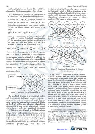 34                                                                                                            Deepa Guleria, M.K.Chavan
   Lafferty, McCallum and Pereira define a CRF on                            distribution, using the Bayes rule, requires marginal
observations and random variables as follows:                                distribution p(x) which is difficult to estimate as the
                                                                             amount of training data is limited and the observation x
  Let X be the random variable over data sequence to                         contains highly dependent features. As a result strong
  be labeled and Y the corresponding label sequence.                         independence assumptions are made to reduce
  In addition, let G = (V , E ) be a graph such that Y is                    complexity. This results in reduced accuracy.
  indexed by the vertices of G . Then, ( X , Y ) is a
                                                                                attack     attack       attack      attack     attack
  CRF, when conditioned on X , the random variables
    v obey the Markov property with respect to the
  Y
  graph:
     p (Yv | X , Yw, w ≠ v ) =Yv | X , Yw, w  v )
                             p(
  where w ~ v means that w and v are neighbors in G ,                          duratio    protocol
                                                                                n=0                     service=     flag=    src_byt
  i.e., a CRF is a random field globally conditioned on                                    =icmp         echo_i        SF       e= 8
   X . For a simple sequence (or chain) modeling, as in
  our case, the joint distribution over the label                                                    (a) Attack event
  sequence Y given X has the following form:
                                                                  
pθ ( y x ) α exp  ∑ λ kfk ( e, y e , x ) + ∑ µ kgk ( v, y v , x )  , (1)
                                                                               normal      normal       normal      normal     normal

                  e∈E ,k                  v∈V ,k                  
where x is the data sequence, y is a label sequence,
and Y S is the set of components of y associated with
the vertices or edges in subgraph S. In addition, the
features fk and gk are assumed to be given and fixed.                          duratio    protocol      service
                                                                                n=0                                  flag=    src_byte
                                                                                           = tcp        = smtp
Further, the parameter estimation problem is to find                                                                   SF      = 4854

the parameters θ = ( λ 1, λ 2,....; µ 1, µ 2....) from the
                                                                                                     (b) Normal event
                     D = ( x' , yi )
                                       N
training data                                 with the empirical
                                       i =1                                       Figure 2: Conditional Random Fields for Network
distribution p ( y, x )                                                                         Intrusion Detection

                                                                                 In the figure 2, observation features ‘duration’,
       labels                 y1              y2      y3          y4         ‘protocol’, ‘service’, ‘flag’ and ‘source bytes’ are used
                                                                             to discriminate between (att) attack and (nor) normal
                                                                             events. The features take some possible value for every
                                                                             connection which are then used to determine the most
                                                                             likely sequence of labels < attack, attack, attack,
                                                                             attack, attack > or < normal, normal, normal, normal,
  Observations                x1                                             normal >. During training, feature weights are learnt
                                              x2      x3          x4
                                                                             and during testing, features are evaluated for the given
         Figure 1: Graphical Representation of a CRF                         observation which is then labeled accordingly. It is
                                                                             evident from the figure that every input feature is
     The graphical structure of a conditional random                         connected to every label which indicates that all the
field is represented in Figure1 where x1, x2, x3, x4                         features in an observation determine the final labeling
represents an observed sequence of length four and                           of the entire sequence. Thus, a conditional random
every event in the sequence is correspondingly labeled                       field can model dependencies among different features
as y1, y2, y3, y4.The prime advantage of conditional                         in an observation. Present intrusion detection systems
random fields is that they are discriminative models                         do not consider such relationships.
which directly model the conditional distribution
 p ( y | x ) .Generative models such as the Markov chains,                      The task of intrusion detection can be compared to
                                                                             many problems in machine learning, natural language
hidden Markov models and joint distribution have two                         processing, and bioinformatics. The CRFs have proven
disadvantages. First, the joint distribution is not                          to be very successful in such tasks, as they do not
required since the observations are completely visible                       make any unwarranted assumptions about the data.
and the interest is in finding the correct class which is                    Hence, we explore the suitability of CRFs for building
the conditional distribution p ( y | x ) .Second, inferring                  efficient and accurate intrusion detection.
conditional        probability p ( y | x ) from         the       joint


                                                                                              www.ijorcs.org
 