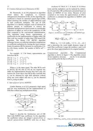 22 Jinalkumari K. Dhobi, Dr. Y. B. Shukla, Dr. K.R.Bhatt
www.ijorcs.org
B. Common Subexpression Elimination (CSE)
M. Thenmozhi, et al [10] proposed an algorithm
which reduce the complexity is Common
subexpression elimination (CSE). In this algorithm, the
coefficient is based on canonical signed digit (CSD),
which minimize the number of adder/subtractor used
in each coefficient multiplier. The aim of CSE
algorithm is to identify multiple event of identical bit
patterns present in coefficients to remove the
redundant multiplications which results in considerable
reduction of adders as well as the complexity of FIR
filter compared to the conventional implementation.
This algorithm using binary representation of
coefficients for the implementation of higher order FIR
filter with less number of adder than CSD based CSE
algorithm. The Binary CSE (BCSE) algorithm
technique focuses on reducing redundant computations
in coefficient multipliers by reusing the most common
binary bit patterns (BCSs) presents in coefficients [13].
In n-bit binary number, the number of BCSs is2𝑛𝑛
−
(𝑛𝑛 + 1).
For example: A 3 bit binary representation can
form four BCSs.
[0 1 1] = 𝑥𝑥2 = 2−1
𝑥𝑥 + 2−2
𝑥𝑥
[1 0 1] = 𝑥𝑥3 = 𝑥𝑥 + 2−2
𝑥𝑥
[1 1 0] = 𝑥𝑥4 = 𝑥𝑥 + 2−1
𝑥𝑥
[1 1 1] = 𝑥𝑥5 = 𝑥𝑥 + 2−1
𝑥𝑥 + 2−2
𝑥𝑥
Where x is the input signal. The other BCSs such
as [0 0 1], [0 1 0] and [1 1 0] do not required any
adder for implementation because they have only one
nonzero bit. From above four BCSs they conclude that
𝑥𝑥2 can be obtained by right shift operation without
using any extra adders and also 𝑥𝑥5 can be obtained
from 𝑥𝑥4 using an adder.
C. Sum-of-power-of-two (SOPOT)
Catalin Damian, et al [11] proposed a high speed
and low area architecture for the implementation of
FIR filter without any multiplication block.
Figure 1: Direct FIR filter
Figure 2. describe the Architecture unit of FIR
filter with SOPOT type coefficient. In this algorithm
the coefficient values are integer’s power-of-two or
sum-of- power-of-two (SOPOT) with two or three
terms and the multipliers can be replaced by shifters.
In [15] and [16], FIR architectures presented based on
theory of SOPOT of two terms. Because of error
occurred in two terms the approximation of filter’s
coefficient is extended the algorithm to SOPOT with
three terms.
Figure 2. Architecture unit of FIR filter with SOPOT type
coefficient
𝐻𝐻[𝑗𝑗] = ∑ 𝑎𝑎𝑖𝑖,𝑗𝑗 . 2𝑏𝑏𝑖𝑖,𝑗𝑗2
𝑖𝑖=0 …. (13)
Where 𝑎𝑎𝑖𝑖,𝑗𝑗 = {−1,1} and𝑏𝑏𝑖𝑖,𝑗𝑗 = {−𝑡𝑡, … ,0, … , 𝑢𝑢}; t
and u determine the word length dynamic range of
each filter coefficient. Larger the numbers t and u will
gives the closer approximation to its original number.
Computational algorithm: The Computational
algorithm is shown in figure 3. The algorithm consist
of two repetitive structure; one by i is to calculate
a[i,j] and b[i,j] for the f[j] co-efficient.
Figure 3: SOPOT 𝑎𝑎𝑖𝑖,𝑘𝑘 and 𝑏𝑏𝑖𝑖,𝑘𝑘 terms calculation algorithm
 