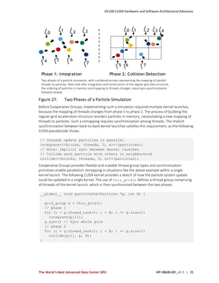 GV100 CUDA Hardware and Software Architectural Advances
The World’s Most Advanced Data Center GPU WP-08608-001_v1.1 | 35
Figure 27. Two Phases of a Particle Simulation
Before Cooperative Groups, implementing such a simulation required multiple kernel launches,
because the mapping of threads changes from phase 1 to phase 2. The process of building the
regular grid acceleration structure reorders particles in memory, necessitating a new mapping of
threads to particles. Such a remapping requires synchronization among threads. The implicit
synchronization between back-to-back kernel launches satisfies this requirement, as the following
CUDA pseudocode shows.
// threads update particles in parallel
integrate<<<blocks, threads, 0, s>>>(particles);
// Note: implicit sync between kernel launches
// Collide each particle with others in neighborhood
collide<<<blocks, threads, 0, s>>>(particles);
Cooperative Groups provides flexible and scalable thread group types and synchronization
primitives enable parallelism remapping in situations like the above example within a single
kernel launch. The following CUDA kernel provides a sketch of how the particle system update
could be updated in a single kernel. The use of this_grid() defines a thread group comprising
all threads of the kernel launch, which is then synchronized between the two phases.
__global__ void particleSim(Particle *p, int N) {
grid_group g = this_grid();
// phase 1
for (i = g.thread_rank(); i < N; i += g.size())
integrate(p[i]);
g.sync() // Sync whole grid
// phase 2
for (i = g.thread_rank(); i < N; i += g.size())
collide(p[i], p, N);
}
Two phases of a particle simulation, with numbered arrows representing the mapping of parallel
threads to particles. Note that after integration and construction of the regular grid data structure,
the ordering of particles in memory and mapping to threads changes, requiring a synchronization
between phases
 