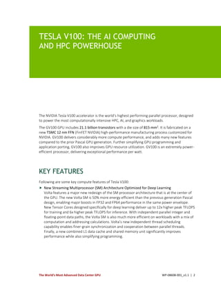 The World’s Most Advanced Data Center GPU WP-08608-001_v1.1 | 2
TESLA V100: THE AI COMPUTING
AND HPC POWERHOUSE
The NVIDIA Tesla V100 accelerator is the world’s highest performing parallel processor, designed
to power the most computationally intensive HPC, AI, and graphics workloads.
The GV100 GPU includes 21.1 billion transistors with a die size of 815 mm2
. It is fabricated on a
new TSMC 12 nm FFN (FinFET NVIDIA) high-performance manufacturing process customized for
NVIDIA. GV100 delivers considerably more compute performance, and adds many new features
compared to the prior Pascal GPU generation. Further simplifying GPU programming and
application porting, GV100 also improves GPU resource utilization. GV100 is an extremely power-
efficient processor, delivering exceptional performance per watt.
KEY FEATURES
Following are some key compute features of Tesla V100:
 New Streaming Multiprocessor (SM) Architecture Optimized for Deep Learning
Volta features a major new redesign of the SM processor architecture that is at the center of
the GPU. The new Volta SM is 50% more energy efficient than the previous generation Pascal
design, enabling major boosts in FP32 and FP64 performance in the same power envelope.
New Tensor Cores designed specifically for deep learning deliver up to 12x higher peak TFLOPS
for training and 6x higher peak TFLOPS for inference. With independent parallel integer and
floating-point data paths, the Volta SM is also much more efficient on workloads with a mix of
computation and addressing calculations. Volta’s new independent thread scheduling
capability enables finer-grain synchronization and cooperation between parallel threads.
Finally, a new combined L1 data cache and shared memory unit significantly improves
performance while also simplifying programming.
 