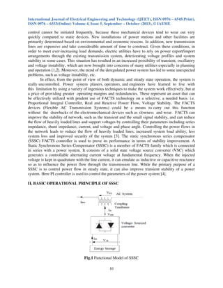 International Journal of Electrical Engineering and Technology (IJEET), ISSN 0976 – 6545(Print),
ISSN 0976 – 6553(Online) Volume 4, Issue 5, September – October (2013), © IAEME
10
control cannot be initiated frequently, because these mechanical devices tend to wear out very
quickly compared to static devices. New installations of power stations and other facilities are
primarily determined based on environmental and economic reasons. In addition, new transmission
lines are expensive and take considerable amount of time to construct. Given these conditions, in
order to meet ever-increasing load demands, electric utilities have to rely on power export/import
arrangements through the existing transmission system, deteriorating voltage profiles and system
stability in some cases. This situation has resulted in an increased possibility of transient, oscillatory
and voltage instability, which are now brought into concerns of many utilities especially in planning
and operation [1,2]. Moreover, the trend of the deregulated power system has led to some unexpected
problems, such as voltage instability, etc.
In effect, from the point of view of both dynamic and steady state operation, the system is
really uncontrolled. Power system planers, operators, and engineers have learned to live with
this limitation by using a variety of ingenious techniques to make the system work effectively, but at
a price of providing greater operating margins and redundancies. These represent an asset that can
be effectively utilized with prudent use of FACTS technology on a selective, a needed basis. i.e.
Proportional Integral Controller, Real and Reactive Power Flow, Voltage Stability. The FACTS
devices (Flexible AC Transmission Systems) could be a means to carry out this function
without the drawbacks of the electromechanical devices such as slowness and wear. FACTS can
improve the stability of network, such as the transient and the small signal stability, and can reduce
the flow of heavily loaded lines and support voltages by controlling their parameters including series
impedance, shunt impedance, current, and voltage and phase angle. Controlling the power flows in
the network leads to reduce the flow of heavily loaded lines, increased system load ability, less
system loss and improved security of the system [3]. The static synchronous series compensator
(SSSC) FACTS controller is used to prove its performance in terms of stability improvement. A
Static Synchronous Series Compensator (SSSC) is a member of FACTS family which is connected
in series with a power system. It consists of a solid state voltage source converter (VSC) which
generates a controllable alternating current voltage at fundamental frequency. When the injected
voltage is kept in quadrature with the line current, it can emulate as inductive or capacitive reactance
so as to influence the power flow through the transmission line. While the primary purpose of a
SSSC is to control power flow in steady state, it can also improve transient stability of a power
system. Here PI controller is used to control the parameters of the power system [4].
II. BASIC OPERATIONAL PRINCIPLE OF SSSC
Fig.1 Functional Model of SSSC
 