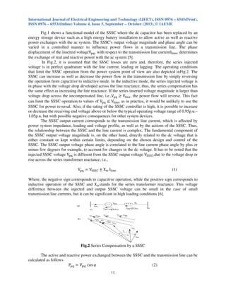 International Journal of Electrical Engineering and Technology (IJEET), ISSN 0976 – 6545(Print),
ISSN 0976 – 6553(Online) Volume 4, Issue 5, September – October (2013), © IAEME
11
Fig.1 shows a functional model of the SSSC where the dc capacitor has been replaced by an
energy storage device such as a high energy battery installation to allow active as well as reactive
power exchanges with the ac system. The SSSC's output voltage magnitude and phase angle can be
varied in a controlled manner to influence power flows in a transmission line. The phase
displacement of the inserted voltageV୮୯, with respect to the transmission line currentI୪୧୬ୣ, determines
the exchange of real and reactive power with the ac system [5].
In Fig.2, it is assumed that the SSSC losses are zero and, therefore, the series injected
voltage is in perfect quadrature with the line current, leading or lagging. The operating conditions
that limit the SSSC operation from the power system point of view are also depicted inFig.2. The
SSSC can increase as well as decrease the power flow in the transmission line by simply reversing
the operation from capacitive to inductive mode. In the inductive mode, the series injected voltage is
in phase with the voltage drop developed across the line reactance, thus, the series compensation has
the same effect as increasing the line reactance. If the series inserted voltage magnitude is larger than
voltage drop across the uncompensated line, i.e.,V୮୯ ൒ V୪୧୬ୣ, the power flow will reverse. This fact
can limit the SSSC operation to values of V୮୯ ൑ V୪୧୬ୣ, as in practice, it would be unlikely to use the
SSSC for power reversal. Also, if the rating of the SSSC controller is high, it is possible to increase
or decrease the receiving end voltage above or below the typical operating voltage range of 0.95p.u.–
1.05p.u, but with possible negative consequences for other system devices.
The SSSC output current corresponds to the transmission line current, which is affected by
power system impedance, loading and voltage profile, as well as by the actions of the SSSC. Thus,
the relationship between the SSSC and the line current is complex. The fundamental component of
the SSSC output voltage magnitude is, on the other hand, directly related to the dc voltage that is
either constant or kept within certain limits, depending on the chosen design and control of the
SSSC. The SSSC output voltage phase angle is correlated to the line current phase angle by plus or
minus few degrees for example, to account for changes in the dc voltage. It has to be noted that the
injected SSSC voltage V୮୯ is different from the SSSC output voltage Vୗୗୗେ,due to the voltage drop or
rise across the series transformer reactance, i.e.,
V୮୯ ൌ Vୗୗୗେ േ X୲୰ I୪୧୬ୣ (1)
Where, the negative sign corresponds to capacitive operation, while the positive sign corresponds to
inductive operation of the SSSC and X୲୰stands for the series transformer reactance. This voltage
difference between the injected and output SSSC voltage can be small in the case of small
transmission line currents, but it can be significant in high loading conditions [6].
Fig.2 Series Compensation by a SSSC
The active and reactive power exchanged between the SSSC and the transmission line can be
calculated as follows
P୮୯ ൌ V୮୯. cos φ (2)
 