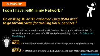 I don’t have I-SIM in my Network ?
Do existing 3G or LTE customer using USIM need
to go for SIM Swap for availing VoLTE Services ?
BONUS TIP
USIM itself can be used to Avail VoLTE Services , Deriving the IMPU and IMPI for
authentication can be done by VoLTE stack/client residing on the UE ( ISIM is not
Mandatory )
IMPI :- <IMSI>@ims.mnc<3-digit MNC>.mcc<3-digit MCC>.3gppnetwork.org
IMPU :- <MSISDN>@ims.mnc<3-digit MNC>.mcc<3-digit MCC>.3gppnetwork.org
Derived
Derived
http://TelecomTutorial.info
 