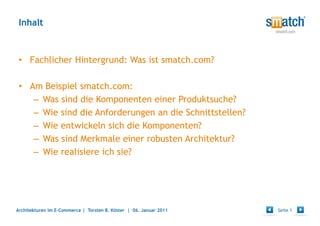Inhalt



 • Fachlicher Hintergrund: Was ist smatch.com?

 • Am Beispiel smatch.com:
    – Was sind die Komponenten einer Produktsuche?
    – Wie sind die Anforderungen an die Schnittstellen?
    – Wie entwickeln sich die Komponenten?
    – Was sind Merkmale einer robusten Architektur?
    – Wie realisiere ich sie?




Architekturen im E-Commerce | Torsten B. Köster | 06. Januar 2011   Seite 1
 