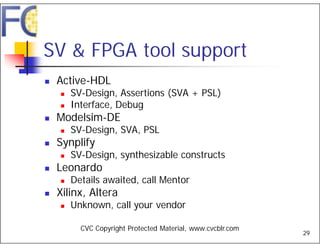 SV & FPGA tool support
   Active-HDL
       SV-Design, Assertions (SVA + PSL)
       Interface, Debug
   Modelsim-DE
       SV-Design, SVA, PSL
   Synplify
       SV-Design, synthesizable constructs
   Leonardo
       Details awaited, call Mentor
   Xilinx, Altera
       Unknown, call your vendor

          CVC Copyright Protected Material, www.cvcblr.com
                                                             29
 