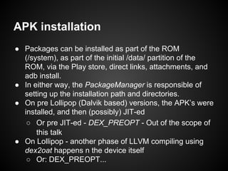 APK installation
● Packages can be installed as part of the ROM
(/system), as part of the initial /data/ partition of the
ROM, via the Play store, direct links, attachments, and
adb install.
● In either way, the PackageManager is responsible of
setting up the installation path and directories.
● On pre Lollipop (Dalvik based) versions, the APK’s were
installed, and then (possibly) JIT-ed
○ Or pre JIT-ed - DEX_PREOPT - Out of the scope of
this talk
● On Lollipop - another phase of LLVM compiling using
dex2oat happens n the device itself
○ Or: DEX_PREOPT...
 