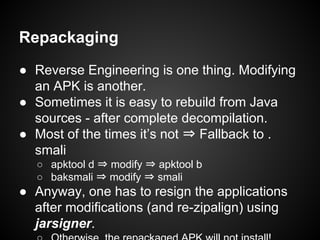 Repackaging
● Reverse Engineering is one thing. Modifying
an APK is another.
● Sometimes it is easy to rebuild from Java
sources - after complete decompilation.
● Most of the times it’s not ⇒ Fallback to .
smali
○ apktool d ⇒ modify ⇒ apktool b
○ baksmali ⇒ modify ⇒ smali
● Anyway, one has to resign the applications
after modifications (and re-zipalign) using
jarsigner.
 