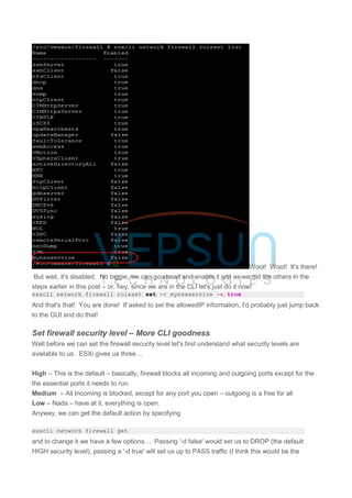 Woot! Woot! It's there!
But wait, it's disabled. No biggie, we can go ahead and enable it just as we did the others in the
steps earlier in this post – or, hey, since we are in the CLI let's just do it now!
esxcli network firewall ruleset set -r mynewservice -e true
And that's that! You are done! If asked to set the allowedIP information, I'd probably just jump back
to the GUI and do that!
Set firewall security level – More CLI goodness
Well before we can set the firewall security level let's first understand what security levels are
available to us. ESXi gives us three…
High – This is the default – basically, firewall blocks all incoming and outgoing ports except for the
the essential ports it needs to run.
Medium – All Incoming is blocked, except for any port you open – outgoing is a free for all
Low – Nada – have at it, everything is open.
Anyway, we can get the default action by specifying
esxcli network firewall get
and to change it we have a few options… Passing '-d false' would set us to DROP (the default
HIGH security level), passing a '-d true' will set us up to PASS traffic (I think this would be the
 