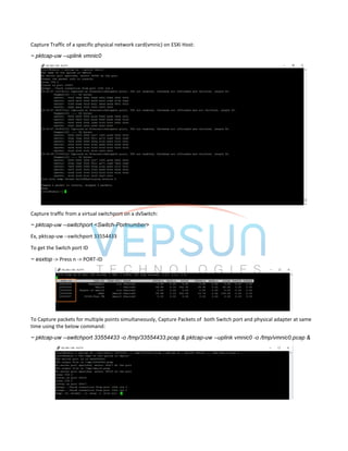 Capture Traffic of a specific physical network card(vmnic) on ESXi Host:
~ pktcap-uw --uplink vmnic0
Capture traffic from a virtual switchport on a dvSwitch:
~ pktcap-uw --switchport <Switch-Portnumber>
Ex, pktcap-uw --switchport 33554433
To get the Switch port ID
~ esxtop -> Press n -> PORT-ID
To Capture packets for multiple points simultaneously, Capture Packets of both Switch port and physical adapter at same
time using the below command:
~ pktcap-uw --switchport 33554433 -o /tmp/33554433.pcap & pktcap-uw --uplink vmnic0 -o /tmp/vmnic0.pcap &
 