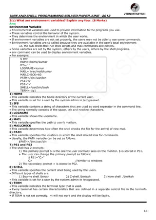 UNIX AND SHELL PROGRAMMING SOLVED PAPER JUNE - 2013
1-11
3(c) What are environment variables? Explain any four. (6 Marks)
Ans:
Environment Variable
• Environmental variables are used to provide information to the programs you use.
• These variables control the behavior of the system.
• They determine the environment in which the user works.
• If environment variables are not set properly, the users may not be able to use some commands.
• Environment variables are so called because they are available in the user's total environment
i.e. the sub-shells that run shell scripts and mail commands and editors.
• Some variables are set by the system, others by the users, others by the shell programs.
• env command can be used to display environment variables.
• For example:
$ env
HOME=home/kumar
IFS=' '
LOGNAME=kumar
MAIL= /var/mail/kumar
MAILCHECK=60
PATH=/bin:/usr/bin
PS1='$'
PS2='>'
SHELL=/usr/bin/bash
TERM= tty1
1) HOME
• This variable indicates the home directory of the current user.
• This variable is set for a user by the system admin in /etc/passwd.
2) IFS
• This variable contains a string of characters that are used as word separator in the command line.
• The string normally consists of the space, tab and newline characters.
3) LOGNAME
• This variable shows the username.
4) MAIL
• This variable specifies the path to user‘s mailbox.
5) MAILCHECK
• This variable determines how often the shell checks the file for the arrival of new mail.
6) PATH
• This variable specifies the locations in which the shell should look for commands.
• Usually, the PATH variable can be set as follows:
$PATH=/bin:/usr/bin
7) PS1 and PS2
• The shell has 2 prompts:
1) The primary prompt $ is the one the user normally sees on the monitor. $ is stored in PS1.
 The user can change the primary prompt as follows:
$ PS1="C>"
C> //similar to windows
2) The secondary prompt > is stored in PS2.
8) SHELL
• This variable specifies the current shell being used by the users.
• Different types of shells are:
1) Bourne shell /bin/sh 2) C-shell /bin/csh 3) Korn shell /bin/ksh
• This variable is set for a user by the system admin in /etc/passwd.
9) TERM
• This variable indicates the terminal type that is used.
• Every terminal has certain characteristics that are defined in a separate control file in the terminfo
directory.
• If TERM is not set correctly, vi will not work and the display will be faulty.
VTU
N
O
TESBYSR
I
 