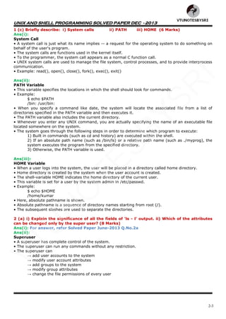 UNIX AND SHELL PROGRAMMING SOLVED PAPER DEC - 2013
2-3
1 (c) Briefly describe: i) System calls ii) PATH iii) HOME (6 Marks)
Ans(i):
System Call
• A system call is just what its name implies -- a request for the operating system to do something on
behalf of the user's program.
• The system calls are functions used in the kernel itself.
• To the programmer, the system call appears as a normal C function call.
• UNIX system calls are used to manage the file system, control processes, and to provide interprocess
communication.
• Example: read(), open(), close(), fork(), exec(), exit()
Ans(ii):
PATH Variable
• This variable specifies the locations in which the shell should look for commands.
• Example:
$ echo $PATH
/bin: /usr/bin:
• When you specify a command like date, the system will locate the associated file from a list of
directories specified in the PATH variable and then executes it.
• The PATH variable also includes the current directory.
• Whenever you enter any UNIX command, you are actually specifying the name of an executable file
located somewhere on the system.
• The system goes through the following steps in order to determine which program to execute:
1) Built in commands (such as cd and history) are executed within the shell.
2) If an absolute path name (such as /bin/ls) or a relative path name (such as ./myprog), the
system executes the program from the specified directory.
3) Otherwise, the PATH variable is used.
Ans(iii):
HOME Variable
• When a user logs into the system, the user will be placed in a directory called home directory.
• Home directory is created by the system when the user account is created.
• The shell-variable HOME indicates the home directory of the current user.
• This variable is set for a user by the system admin in /etc/passwd.
• Example:
$ echo $HOME
/home/kumar
• Here, absolute pathname is shown.
• Absolute pathname is a sequence of directory names starting from root (/).
• The subsequent slashes are used to separate the directories.
2 (a) i) Explain the significance of all the fields of 'ls - l' output. ii) Which of the attributes
can be changed only by the super user? (8 Marks)
Ans(i): For answer, refer Solved Paper June-2013 Q.No.2a
Ans(ii):
Superuser
• A superuser has complete control of the system.
• The superuser can run any commands without any restriction.
• The superuser can
→ add user accounts to the system
→ modify user account attributes
→ add groups to the system
→ modify group attributes
→ change the file permissions of every user
VTU
N
O
TESBYSR
I
 