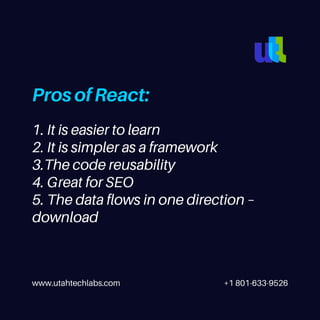 www.utahtechlabs.com +1 801-633-9526
Pros of React:
1. It is easier to learn
2. It is simpler as a framework
3.The code reusability
4. Great for SEO
5. The data flows in one direction –
download
 