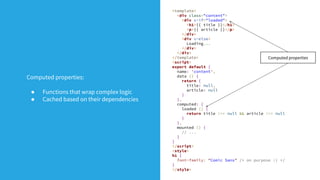 <template>
<div class="content">
<div v-if="loaded">
<h1>{{ title }}</h1>
<p>{{ article }}</p>
</div>
<div v-else>
Loading...
</div>
</div>
</template>
<script>
export default {
name: 'content',
data () {
return {
title: null,
article: null
}
},
computed: {
loaded () {
return title !== null && article !== null
}
},
mounted () {
// ...
}
}
</script>
<style>
h1 {
font-family: "Comic Sans" /* on purpose :) */
}
</style>
Computed properties
Computed properties:
● Functions that wrap complex logic
● Cached based on their dependencies
 