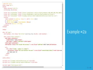 <!DOCTYPEhtml>
<htmllang="en">
<head>
<metacharset="utf-8">
<title>Vue.JS</title>
<linkrel="stylesheet"href="//fonts.googleapis.com/css?family=Roboto:300,400,500,700,400italic"
<linkrel="stylesheet"href="//fonts.googleapis.com/icon?family=Material+Icons">
<linkrel="stylesheet"href="//unpkg.com/vue-material@latest/dist/vue-material.css">
<style>
.main-content{padding:16px;}.red{color:red;}
ul{padding-left:0;}
li{list-style:none;line-height:40px;}
.md-button{margin-left:0;}
</style>
</head>
<body>
<divid="app">
<md-toolbar><h1class="md-title">LearningVue.JS</h1></md-toolbar>
<divclass="main-content">
<md-input-container>
<label>EnterTodo</label>
<md-inputv-model="newTodo"></md-input>
</md-input-container>
<md-buttonclass="md-raisedmd-primary"v-on:click="addTodo">AddTodo</md-button>
<ul>
<liv-for="(todo,index)intodos">
<md-buttonclass="md-icon-buttonmd-warn"v-on:click="removeTodo(index)"><md-icon>remove_circle_outline
{{todo.text}}
</li>
</ul>
</div></div>
<scriptsrc="//unpkg.com/vue/dist/vue.js"></script>
<scriptsrc="//unpkg.com/vue-material@latest"></script>
<scripttype="text/javascript">
Vue.use(VueMaterial)
12 / 48
Example #2a
 