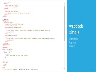 <htmllang="en">
<head>
<metacharset="utf-8">
<title>myproj</title>
</head>
<body>
<divid="app"></div>
<scriptsrc="/dist/build.js"></script>
</body>
</html>
#App.vue
<template>
<divid="app">
<imgsrc="./assets/logo.png">
<h1>{{msg}}</h1>
<h2>EssentialLinks</h2>
<ul>
<li><ahref="https://vuejs.org"target="_blank">CoreDocs</a></li>
<li>...</li>
</ul>
<h2>Ecosystem</h2>
<ul>
<li><ahref="http://router.vuejs.org/"target="_blank">vue-router</a></li>
<li>...</li>
</ul>
</div>
</template>
<script>
exportdefault{
name:'app',
data(){
return{
msg:'WelcometoYourVue.jsApp'
}
}
}
</script>
<style>
#app{
font-family:'Avenir',Helvetica,Arial,sans-serif; 21 / 48
webpack-
simple
index.html
App.vue
main.js
 