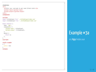 <template>
<div>
<p>EnteryourusernametogetsomeGithubstats!</p>
<github-input></github-input>
<github-output></github-output>
</div>
</template>
<script>
importGithubInputfrom'../GithubInput/index.vue'
importGithubOutputfrom'../GithubOutput/index.vue'
exportdefault{
name:'App',
components:{
'github-input':GithubInput,
'github-output':GithubOutput,
},
data(){
return{}
},
}
</script>
<stylescoped>
p{
color:red;
}
</style>
32 / 48
Example #3a
src/App/index.vue
 