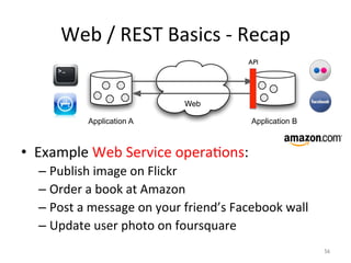 Web	
  /	
  REST	
  Basics	
  -­‐	
  Recap	
  
•  Example	
  Web	
  Service	
  operaZons:	
  
– Publish	
  image	
  on	
  Flickr	
  
– Order	
  a	
  book	
  at	
  Amazon	
  
– Post	
  a	
  message	
  on	
  your	
  friend’s	
  Facebook	
  wall	
  
– Update	
  user	
  photo	
  on	
  foursquare	
  
Web
Application A Application B
API	

56	

 